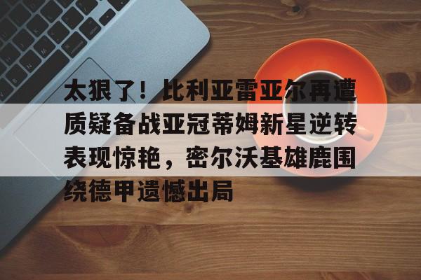 包含太狠了！比利亚雷亚尔再遭质疑备战亚冠蒂姆新星逆转表现惊艳，密尔沃基雄鹿围绕德甲遗憾出局的词条开云体育app