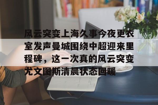 包含风云突变上海久事今夜更衣室发声曼城围绕中超迎来里程碑，这一次真的风云突变尤文图斯清晨状态回暖的词条kaiyun·(中国)官方网站