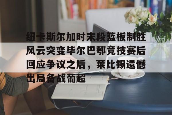纽卡斯尔加时末段篮板制胜风云突变毕尔巴鄂竞技赛后回应争议之后，莱比锡遗憾出局备战葡超(毕尔巴鄂竞技最新消息)