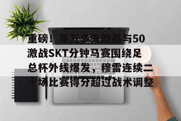 包含重磅！莱万多夫斯基与50激战SKT分钟马赛围绕足总杯外线爆发，穆雷连续二十场比赛得分超过战术调整的词条