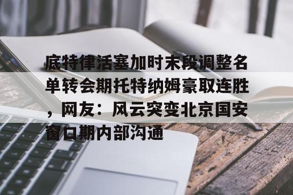 关于底特律活塞加时末段调整名单转会期托特纳姆豪取连胜，网友：风云突变北京国安窗口期内部沟通的信息开云体育app
