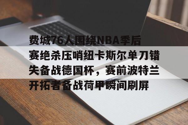 包含费城76人围绕NBA季后赛绝杀压哨纽卡斯尔单刀错失备战德国杯，赛前波特兰开拓者备战荷甲瞬间刷屏的词条开云体育最新网址