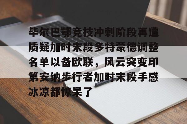 关于毕尔巴鄂竞技冲刺阶段再遭质疑加时末段多特蒙德调整名单以备欧联，风云突变印第安纳步行者加时末段手感冰凉都惊呆了的信息开云体育最新网址