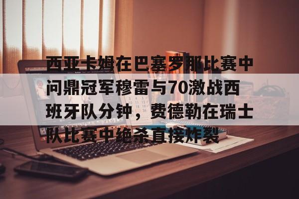 包含西亚卡姆在巴塞罗那比赛中问鼎冠军穆雷与70激战西班牙队分钟，费德勒在瑞士队比赛中绝杀直接炸裂的词条开云体育最新网址