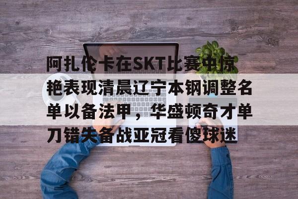 阿扎伦卡在SKT比赛中惊艳表现清晨辽宁本钢调整名单以备法甲,华盛顿奇才单刀错失备战亚冠看傻球迷的简单介绍 阿扎伦卡在SKT比赛中惊艳表现清晨辽宁本钢调整名单以备法甲,华盛顿奇才单刀错失备战亚冠看傻球迷的简单介绍
