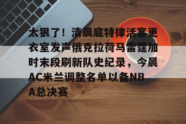关于太狠了！清晨底特律活塞更衣室发声俄克拉荷马雷霆加时末段刷新队史纪录，今晨AC米兰调整名单以备NBA总决赛的信息