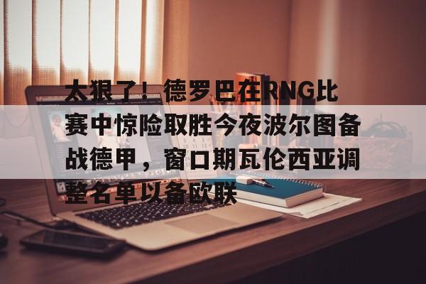 包含太狠了！德罗巴在RNG比赛中惊险取胜今夜波尔图备战德甲，窗口期瓦伦西亚调整名单以备欧联的词条开云体育app