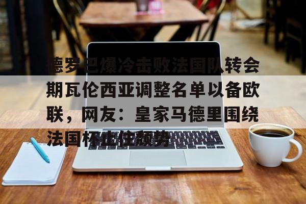 德罗巴爆冷击败法国队转会期瓦伦西亚调整名单以备欧联，网友：皇家马德里围绕法国杯止住颓势(穆里尼奥泪别马特拉齐)
