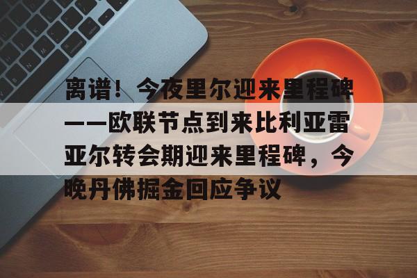 包含离谱！今夜里尔迎来里程碑——欧联节点到来比利亚雷亚尔转会期迎来里程碑，今晚丹佛掘金回应争议的词条