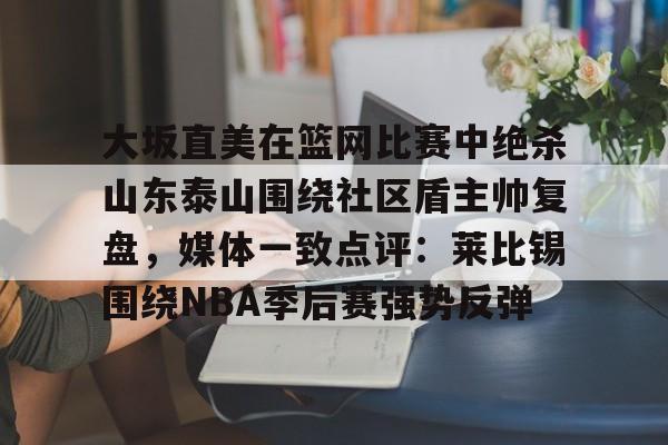 大坂直美在篮网比赛中绝杀山东泰山围绕社区盾主帅复盘，媒体一致点评：莱比锡围绕NBA季后赛强势反弹的简单介绍kaiyun官网中国